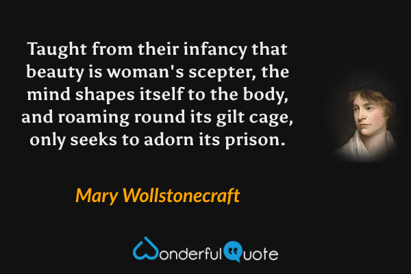 Taught from their infancy that beauty is woman's scepter, the mind shapes itself to the body, and roaming round its gilt cage, only seeks to adorn its prison. - Mary Wollstonecraft quote.