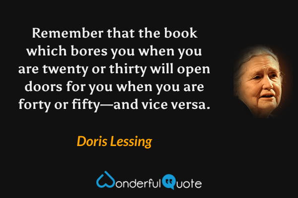 Remember that the book which bores you when you are twenty or thirty will open doors for you when you are forty or fifty—and vice versa. - Doris Lessing quote.