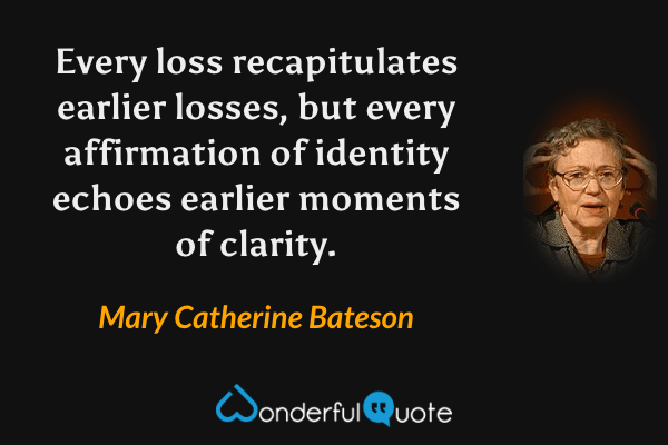 Every loss recapitulates earlier losses, but every affirmation of identity echoes earlier moments of clarity. - Mary Catherine Bateson quote.