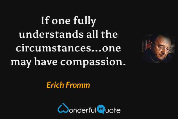 If one fully understands all the circumstances...one may have compassion. - Erich Fromm quote.