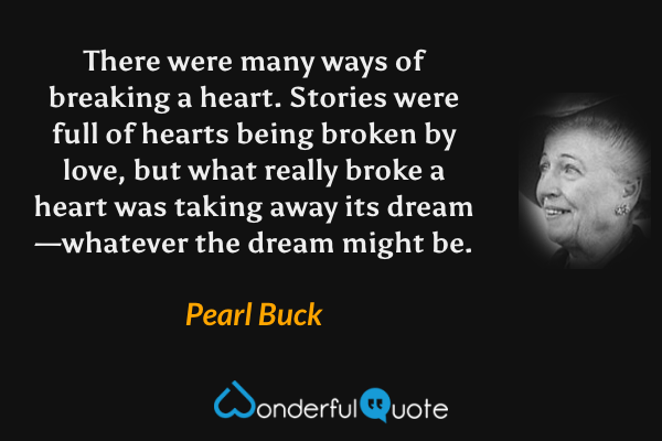 There were many ways of breaking a heart.  Stories were full of hearts being broken by love, but what really broke a heart was taking away its dream—whatever the dream might be. - Pearl Buck quote.