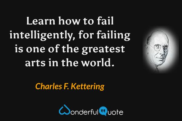 Learn how to fail intelligently, for failing is one of the greatest arts in the world. - Charles F. Kettering quote.