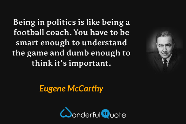 Being in politics is like being a football coach. You have to be smart enough to understand the game and dumb enough to think it's important. - Eugene McCarthy quote.