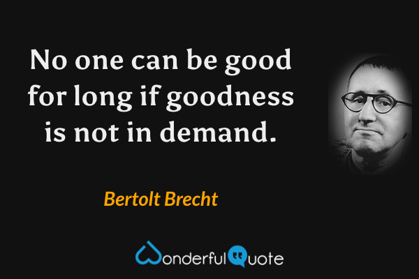No one can be good for long if goodness is not in demand. - Bertolt Brecht quote.