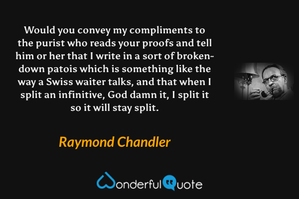 Would you convey my compliments to the purist who reads your proofs and tell him or her that I write in a sort of broken-down patois which is something like the way a Swiss waiter talks, and that when I split an infinitive, God damn it, I split it so it will stay split. - Raymond Chandler quote.
