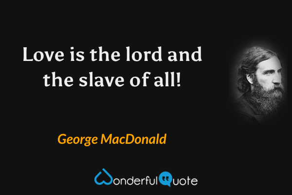 Love is the lord and the slave of all! - George MacDonald quote.