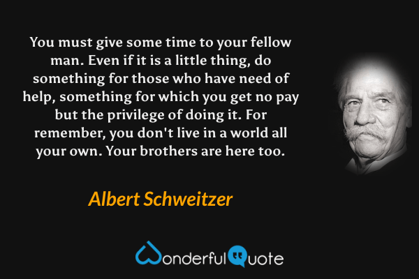 You must give some time to your fellow man. Even if it is a little thing, do something for those who have need of help, something for which you get no pay but the privilege of doing it. For remember, you don't live in a world all your own. Your brothers are here too. - Albert Schweitzer quote.