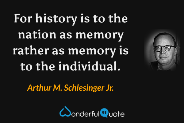 For history is to the nation as memory rather as memory is to the individual. - Arthur M. Schlesinger Jr. quote.