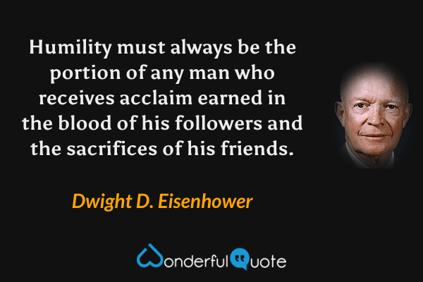 Humility must always be the portion of any man who receives acclaim earned in the blood of his followers and the sacrifices of his friends. - Dwight D. Eisenhower quote.