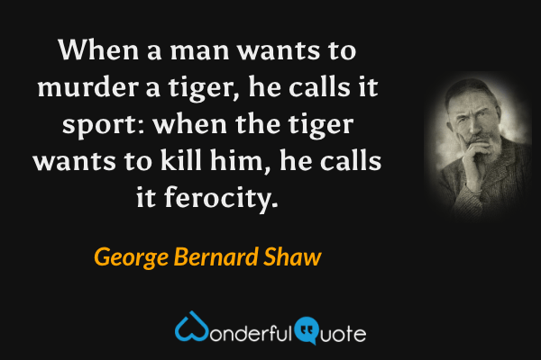 When a man wants to murder a tiger, he calls it sport: when the tiger wants to kill him, he calls it ferocity. - George Bernard Shaw quote.