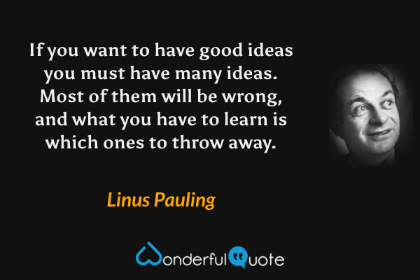 If you want to have good ideas you must have many ideas. Most of them will be wrong, and what you have to learn is which ones to throw away. - Linus Pauling quote.
