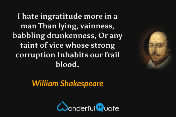 I hate ingratitude more in a man
Than lying, vainness, babbling drunkenness,
Or any taint of vice whose strong corruption
Inhabits our frail blood. - William Shakespeare quote.