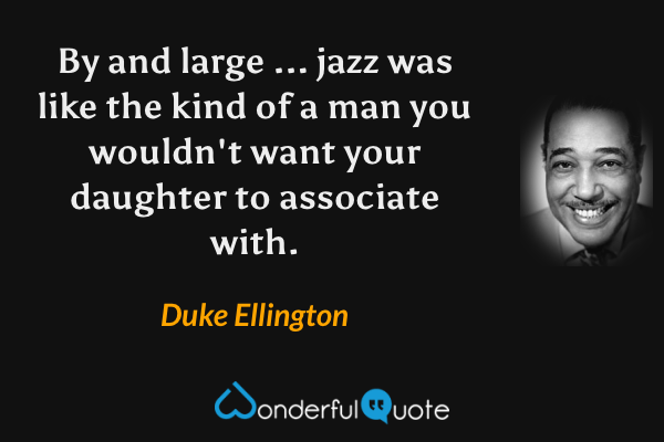 By and large ... jazz was like the kind of a man you wouldn't want your daughter to associate with. - Duke Ellington quote.