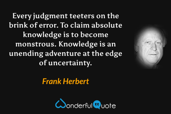 Every judgment teeters on the brink of error.  To claim absolute knowledge is to become monstrous.  Knowledge is an unending adventure at the edge of uncertainty. - Frank Herbert quote.