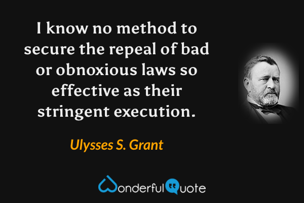 I know no method to secure the repeal of bad or obnoxious laws so effective as their stringent execution. - Ulysses S. Grant quote.