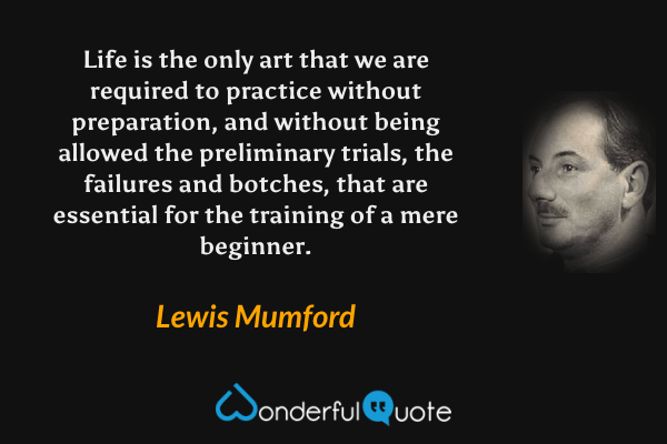 Life is the only art that we are required to practice without preparation, and without being allowed the preliminary trials, the failures and botches, that are essential for the training of a mere beginner. - Lewis Mumford quote.