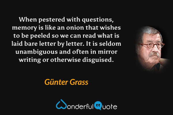 When pestered with questions, memory is like an onion that wishes to be peeled so we can read what is laid bare letter by letter.  It is seldom unambiguous and often in mirror writing or otherwise disguised. - Günter Grass quote.
