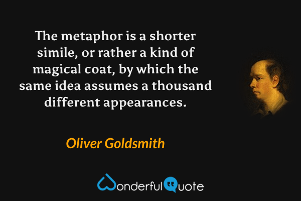 The metaphor is a shorter simile, or rather a kind of magical coat, by which the same idea assumes a thousand different appearances. - Oliver Goldsmith quote.