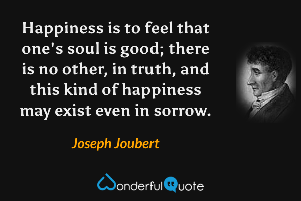 Happiness is to feel that one's soul is good; there is no other, in truth, and this kind of happiness may exist even in sorrow. - Joseph Joubert quote.