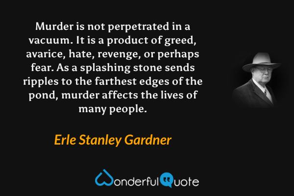 Murder is not perpetrated in a vacuum. It is a product of greed, avarice, hate, revenge, or perhaps fear. As a splashing stone sends ripples to the farthest edges of the pond, murder affects the lives of many people. - Erle Stanley Gardner quote.