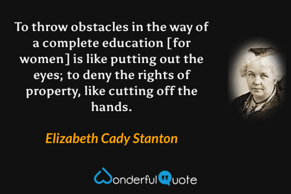 To throw obstacles in the way of a complete education [for women] is like putting out the eyes; to deny the rights of property, like cutting off the hands. - Elizabeth Cady Stanton quote.