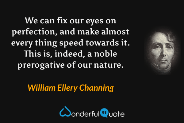 We can fix our eyes on perfection, and make almost every thing speed towards it.  This is, indeed, a noble prerogative of our nature. - William Ellery Channing quote.