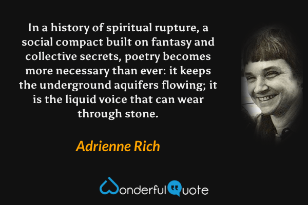In a history of spiritual rupture, a social compact built on fantasy and collective secrets, poetry becomes more necessary than ever: it keeps the underground aquifers flowing; it is the liquid voice that can wear through stone. - Adrienne Rich quote.