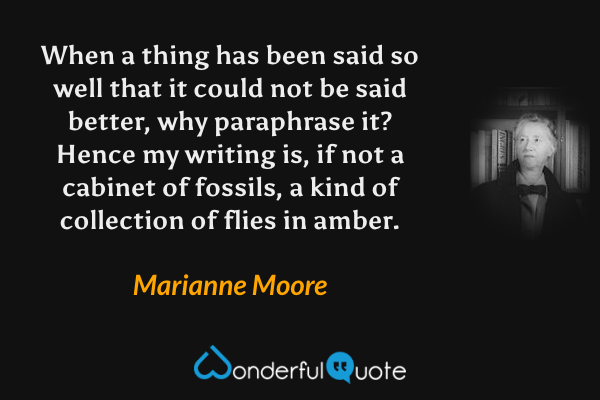 When a thing has been said so well that it could not be said better, why paraphrase it?  Hence my writing is, if not a cabinet of fossils, a kind of collection of flies in amber. - Marianne Moore quote.