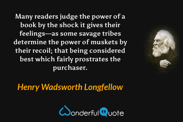 Many readers judge the power of a book by the shock it gives their feelings—as some savage tribes determine the power of muskets by their recoil; that being considered best which fairly prostrates the purchaser. - Henry Wadsworth Longfellow quote.
