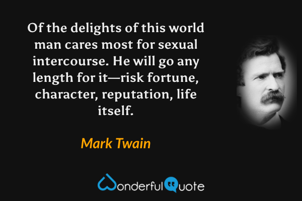 Of the delights of this world man cares most for sexual intercourse.  He will go any length for it—risk fortune, character, reputation, life itself. - Mark Twain quote.