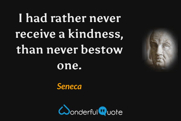 I had rather never receive a kindness, than never bestow one. - Seneca quote.