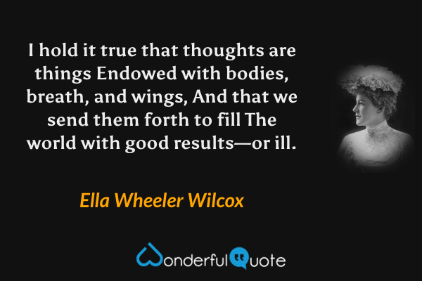 I hold it true that thoughts are things
Endowed with bodies, breath, and wings,
And that we send them forth to fill
The world with good results—or ill. - Ella Wheeler Wilcox quote.