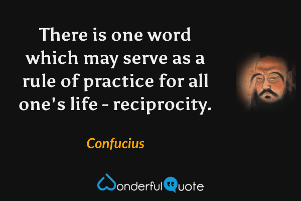 There is one word which may serve as a rule of practice for all one's life - reciprocity. - Confucius quote.