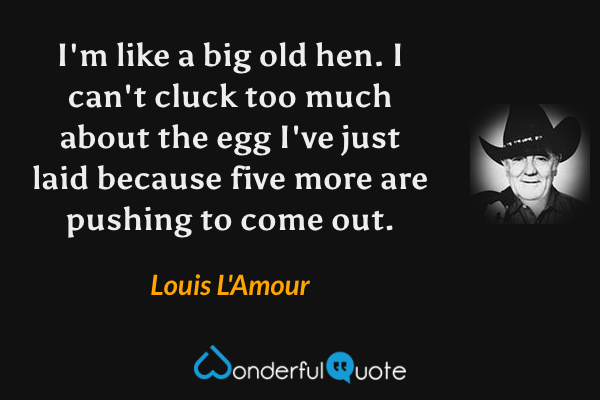 I'm like a big old hen.  I can't cluck too much about the egg I've just laid because five more are pushing to come out. - Louis L'Amour quote.