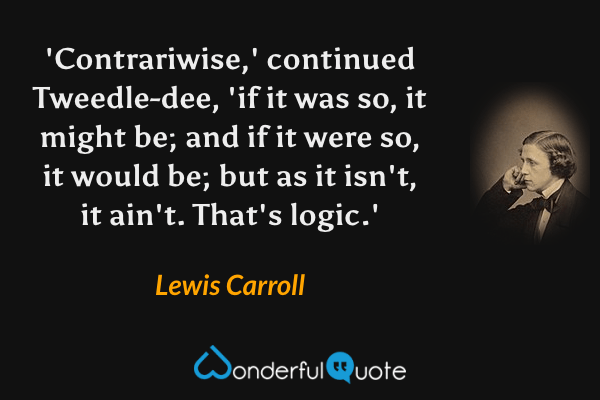 'Contrariwise,' continued Tweedle-dee, 'if it was so, it might be; and if it were so, it would be; but as it isn't, it ain't. That's logic.' - Lewis Carroll quote.