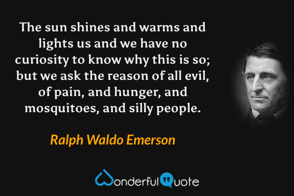 The sun shines and warms and lights us and we have no curiosity to know why this is so; but we ask the reason of all evil, of pain, and hunger, and mosquitoes, and silly people. - Ralph Waldo Emerson quote.