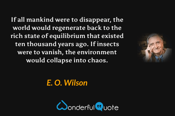 If all mankind were to disappear, the world would regenerate back to the rich state of equilibrium that existed ten thousand years ago. If insects were to vanish, the environment would collapse into chaos. - E. O. Wilson quote.