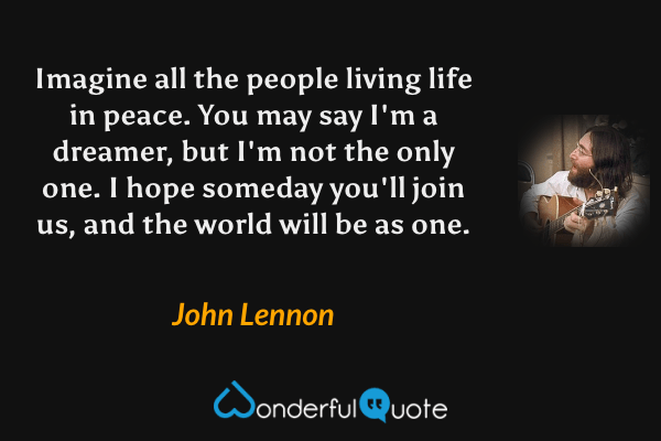 Imagine all the people living life in peace.
You may say I'm a dreamer, 
but I'm not the only one.
I hope someday you'll join us, 
and the world will be as one. - John Lennon quote.