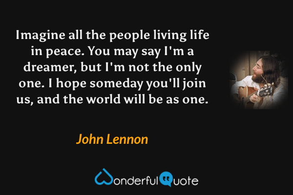 Imagine all the people living life in peace.
You may say I'm a dreamer,
but I'm not the only one.
I hope someday you'll join us,
and the world will be as one. - John Lennon quote.