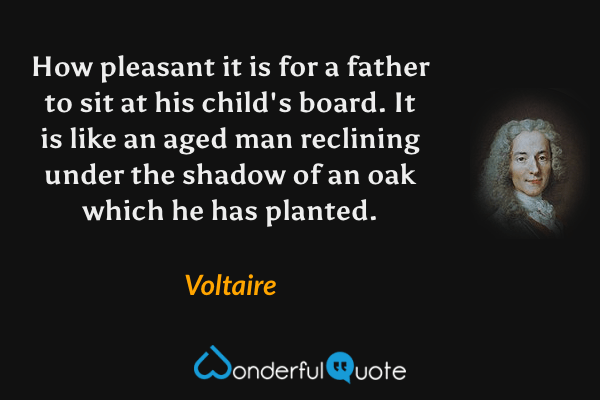 How pleasant it is for a father to sit at his child's board. It is like an aged man reclining under the shadow of an oak which he has planted. - Voltaire quote.