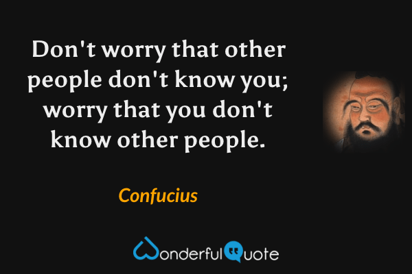 Don't worry that other people don't know you; worry that you don't know other people. - Confucius quote.