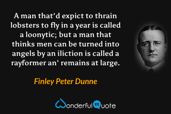 A man that'd expict to thrain lobsters to fly in a year is called a loonytic; but a man that thinks men can be turned into angels by an iliction is called a rayformer an' remains at large. - Finley Peter Dunne quote.