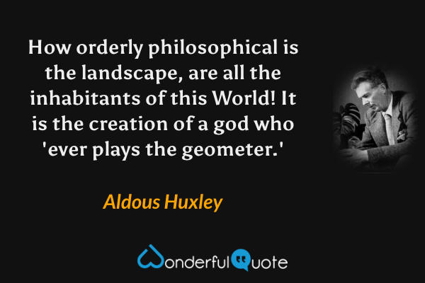 How orderly philosophical is the landscape, are all the inhabitants of this World! It is the creation of a god who 'ever plays the geometer.' - Aldous Huxley quote.
