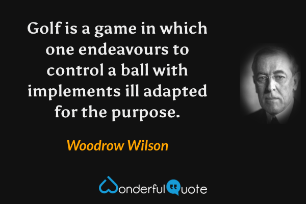 Golf is a game in which one endeavours to control a ball with implements ill adapted for the purpose. - Woodrow Wilson quote.