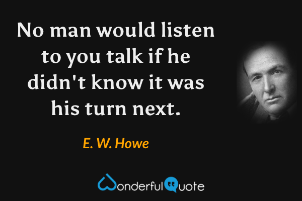 No man would listen to you talk if he didn't know it was his turn next. - E. W. Howe quote.