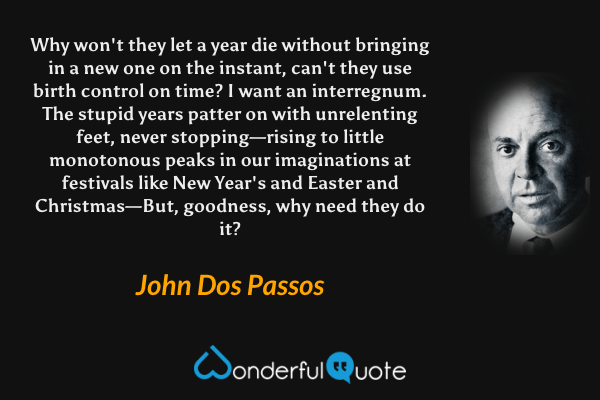 Why won't they let a year die without bringing in a new one on the instant, can't they use birth control on time? I want an interregnum. The stupid years patter on with unrelenting feet, never stopping—rising to little monotonous peaks in our imaginations at festivals like New Year's and Easter and Christmas—But, goodness, why need they do it? - John Dos Passos quote.