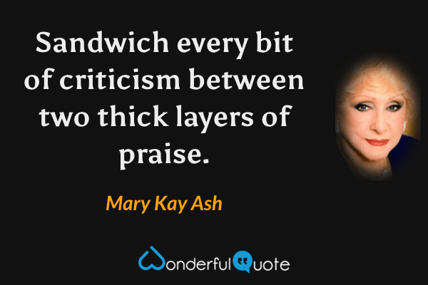 Sandwich every bit of criticism between two thick layers of praise. - Mary Kay Ash quote.