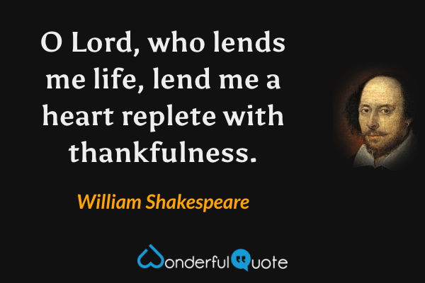 O Lord, who lends me life, lend me a heart replete with thankfulness. - William Shakespeare quote.