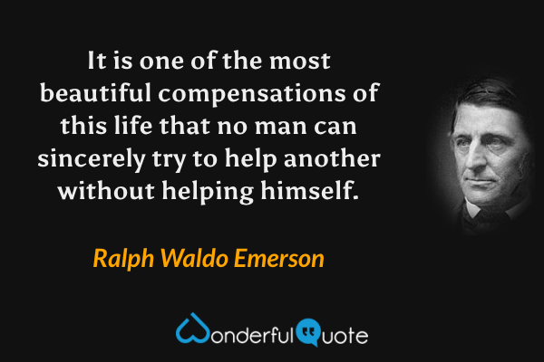 It is one of the most beautiful compensations of this life that no man can sincerely try to help another without helping himself. - Ralph Waldo Emerson quote.
