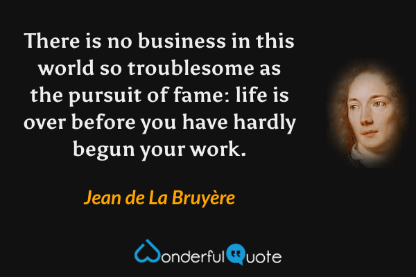 There is no business in this world so troublesome as the pursuit of fame: life is over before you have hardly begun your work. - Jean de La Bruyère quote.